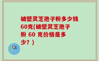 破壁灵芝孢子粉多少钱60克(破壁灵芝孢子粉 60 克价格是多少？)