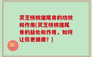 灵芝核桃猪尾骨的功效和作用(灵芝核桃猪尾骨的益处和作用，如何让你更健康？)