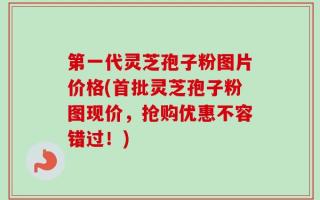 第一代灵芝孢子粉图片价格(首批灵芝孢子粉图现价，抢购优惠不容错过！)