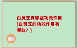 白灵芝有哪些功效作用(白灵芝的功效作用有哪些？)