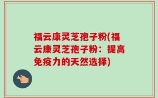 福云康灵芝孢子粉(福云康灵芝孢子粉：提高免疫力的天然选择)