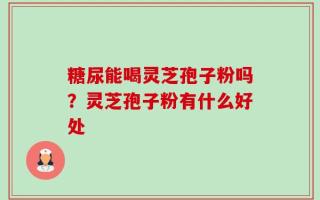 糖尿能喝灵芝孢子粉吗？灵芝孢子粉有什么好处