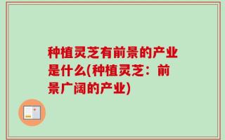 种植灵芝有前景的产业是什么(种植灵芝：前景广阔的产业)