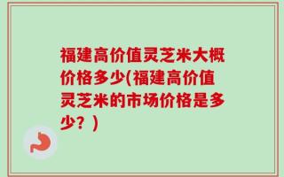 福建高价值灵芝米大概价格多少(福建高价值灵芝米的市场价格是多少？)