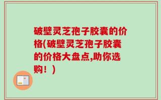 破壁灵芝孢子胶囊的价格(破壁灵芝孢子胶囊的价格大盘点,助你选购！)