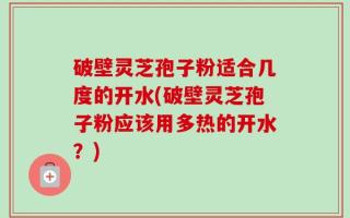 破壁灵芝孢子粉适合几度的开水(破壁灵芝孢子粉应该用多热的开水？)