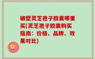 破壁灵芝孢子胶囊哪里买(灵芝孢子胶囊购买指南：价格、品牌、效果对比)