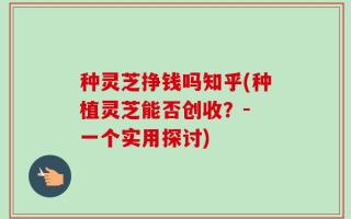 种灵芝挣钱吗知乎(种植灵芝能否创收？- 一个实用探讨)