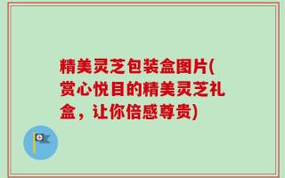 精美灵芝包装盒图片(赏心悦目的精美灵芝礼盒，让你倍感尊贵)