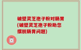 破壁灵芝孢子粉对肠胃(破壁灵芝孢子粉助您摆脱肠胃问题)