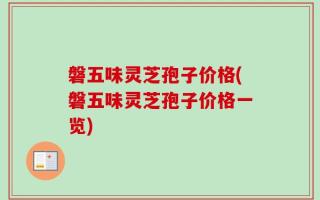 磐五味灵芝孢子价格(磐五味灵芝孢子价格一览)