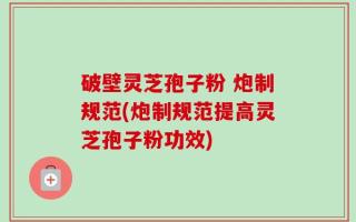 破壁灵芝孢子粉 炮制规范(炮制规范提高灵芝孢子粉功效)