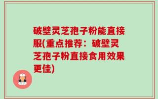 破壁灵芝孢子粉能直接服(重点推荐：破壁灵芝孢子粉直接食用效果更佳)