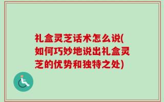 礼盒灵芝话术怎么说(如何巧妙地说出礼盒灵芝的优势和独特之处)