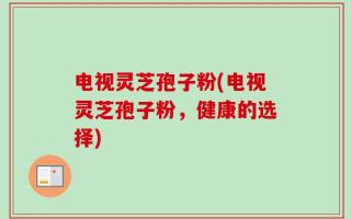 电视灵芝孢子粉(电视灵芝孢子粉，健康的选择)