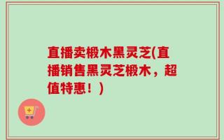 直播卖椴木黑灵芝(直播销售黑灵芝椴木，超值特惠！)