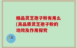 精品灵芝孢子粉有用么(高品质灵芝孢子粉的功效及作用探究
