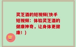 灵芝酒的短视频(快手短视频：体验灵芝酒的健康神奇，让身体更健康！)