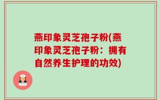 燕印象灵芝孢子粉(燕印象灵芝孢子粉：拥有自然养生护理的功效)