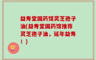 益寿堂国药馆灵芝孢子油(益寿堂国药馆推荐灵芝孢子油，延年益寿！)