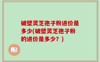 破壁灵芝孢子粉进价是多少(破壁灵芝孢子粉的进价是多少？)