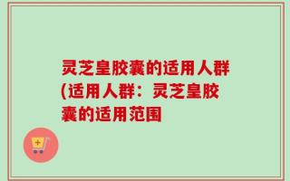 灵芝皇胶囊的适用人群(适用人群：灵芝皇胶囊的适用范围