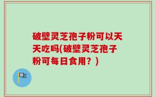 破壁灵芝孢子粉可以天天吃吗(破壁灵芝孢子粉可每日食用？)