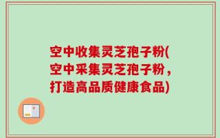空中收集灵芝孢子粉(空中采集灵芝孢子粉，打造高品质健康食品)