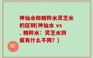 神仙水和精粹水灵芝水的区别(神仙水 vs. 精粹水：灵芝水到底有什么不同？)