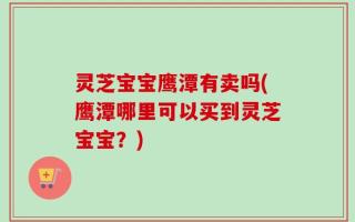 灵芝宝宝鹰潭有卖吗(鹰潭哪里可以买到灵芝宝宝？)