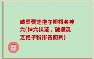 破壁灵芝孢子粉排名神六(神六认证，破壁灵芝孢子粉排名前列)