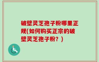 破壁灵芝孢子粉哪里正规(如何购买正宗的破壁灵芝孢子粉？)
