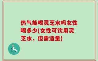 热气能喝灵芝水吗女性喝多少(女性可饮用灵芝水，但需适量)