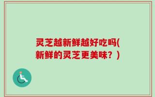 灵芝越新鲜越好吃吗(新鲜的灵芝更美味？)