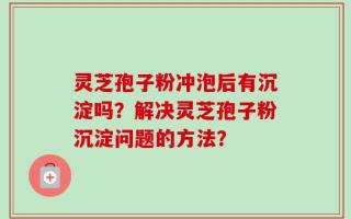 灵芝孢子粉冲泡后有沉淀吗？解决灵芝孢子粉沉淀问题的方法？