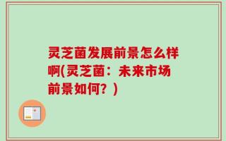 灵芝菌发展前景怎么样啊(灵芝菌：未来市场前景如何？)
