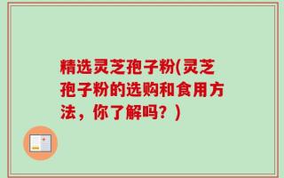 精选灵芝孢子粉(灵芝孢子粉的选购和食用方法，你了解吗？)