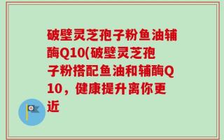 破壁灵芝孢子粉鱼油辅酶Q10(破壁灵芝孢子粉搭配鱼油和辅酶Q10，健康提升离你更近