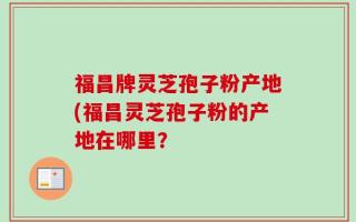 福昌牌灵芝孢子粉产地(福昌灵芝孢子粉的产地在哪里？