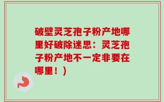破壁灵芝孢子粉产地哪里好破除迷思：灵芝孢子粉产地不一定非要在哪里！)