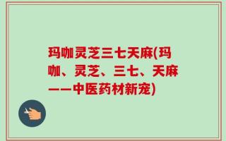玛咖灵芝三七天麻(玛咖、灵芝、三七、天麻——中医药材新宠)