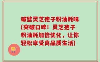破壁灵芝孢子粉油耗味(突破口碑！灵芝孢子粉油耗加倍优化，让你轻松享受高品质生活)