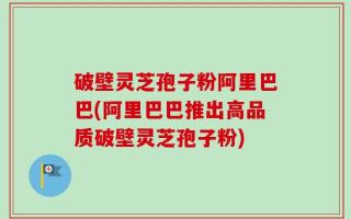 破壁灵芝孢子粉阿里巴巴(阿里巴巴推出高品质破壁灵芝孢子粉)