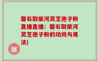 磐石取柴河灵芝孢子粉直播直播：磐石取柴河灵芝孢子粉的功效与用法)