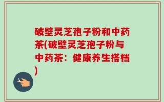 破壁灵芝孢子粉和中药茶(破壁灵芝孢子粉与中药茶：健康养生搭档)