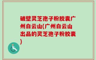 破壁灵芝孢子粉胶囊广州白云山(广州白云山出品的灵芝孢子粉胶囊)