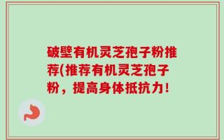 破壁有机灵芝孢子粉推荐(推荐有机灵芝孢子粉，提高身体抵抗力！