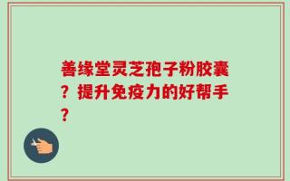 善缘堂灵芝孢子粉胶囊？提升免疫力的好帮手？