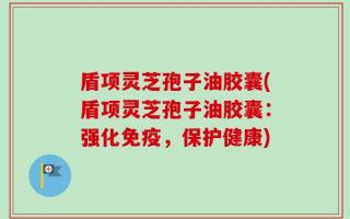 盾项灵芝孢子油胶囊(盾项灵芝孢子油胶囊：强化免疫，保护健康)