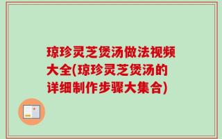 琼珍灵芝煲汤做法视频大全(琼珍灵芝煲汤的详细制作步骤大集合)